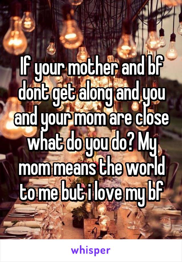 If your mother and bf dont get along and you and your mom are close what do you do? My mom means the world to me but i love my bf