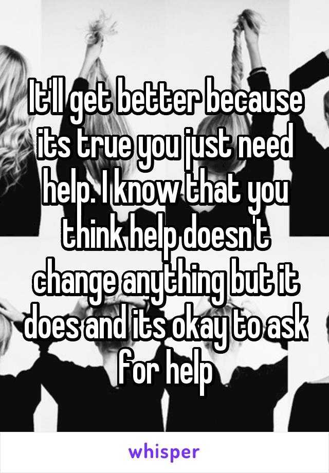 It'll get better because its true you just need help. I know that you think help doesn't change anything but it does and its okay to ask for help