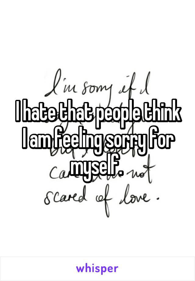 I hate that people think I am feeling sorry for myself. 
