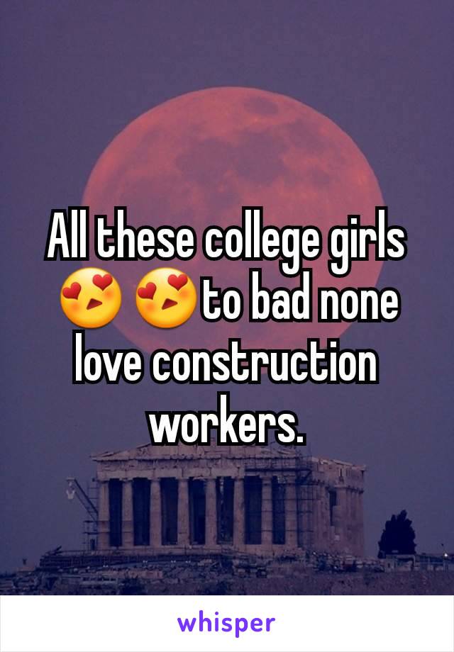All these college girls😍😍to bad none love construction workers.
