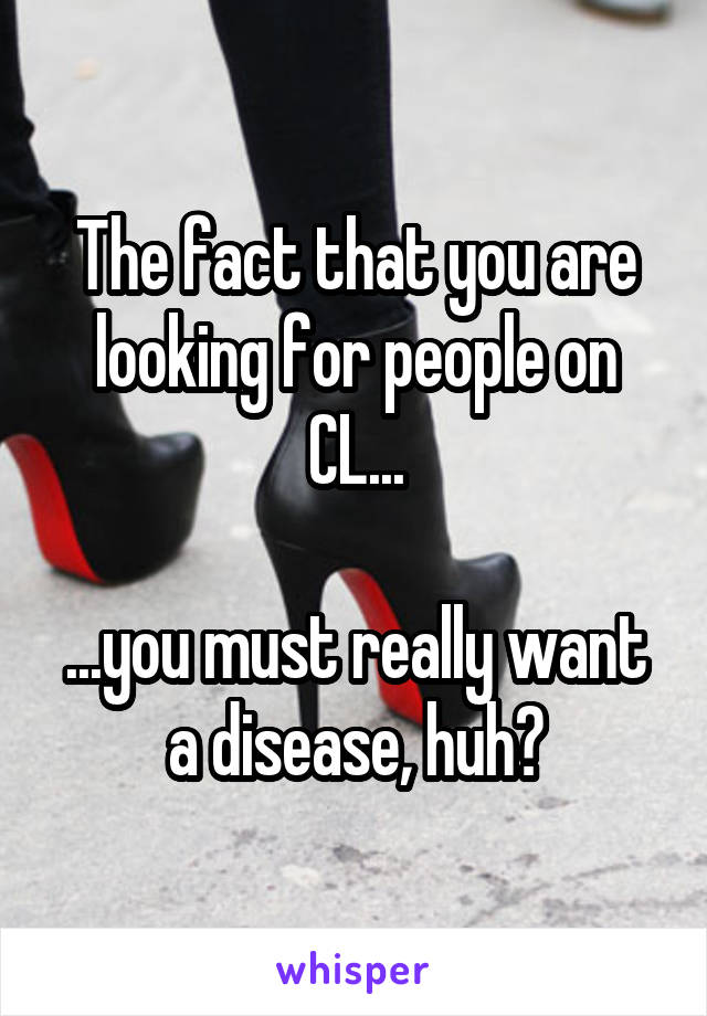 The fact that you are looking for people on CL...

...you must really want a disease, huh?