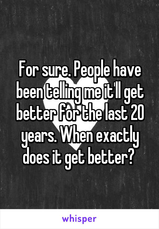 For sure. People have been telling me it'll get better for the last 20 years. When exactly does it get better? 