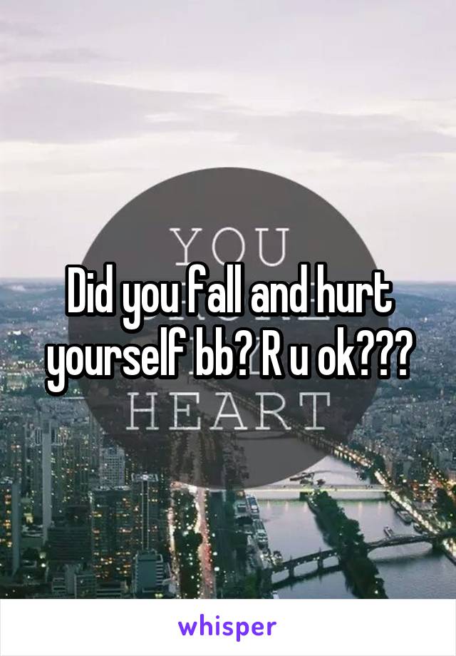 Did you fall and hurt yourself bb? R u ok???
