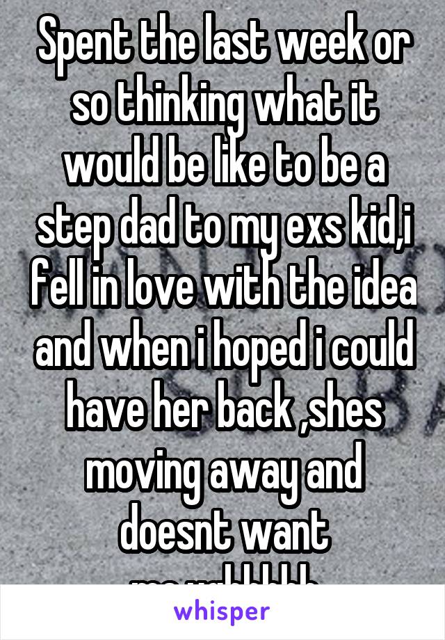 Spent the last week or so thinking what it would be like to be a step dad to my exs kid,i fell in love with the idea and when i hoped i could have her back ,shes moving away and doesnt want me.ughhhhh
