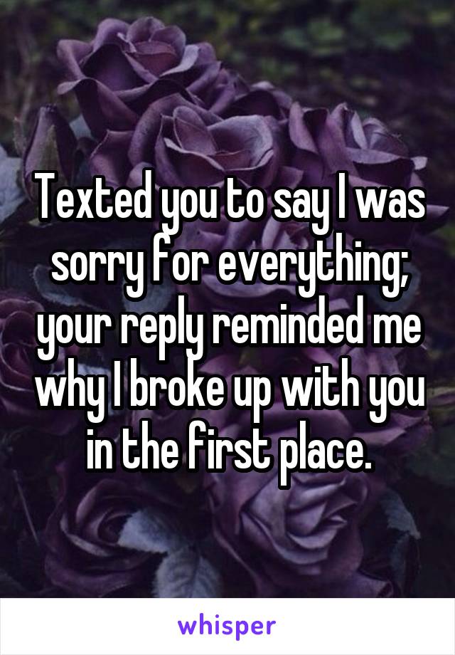 Texted you to say I was sorry for everything; your reply reminded me why I broke up with you in the first place.