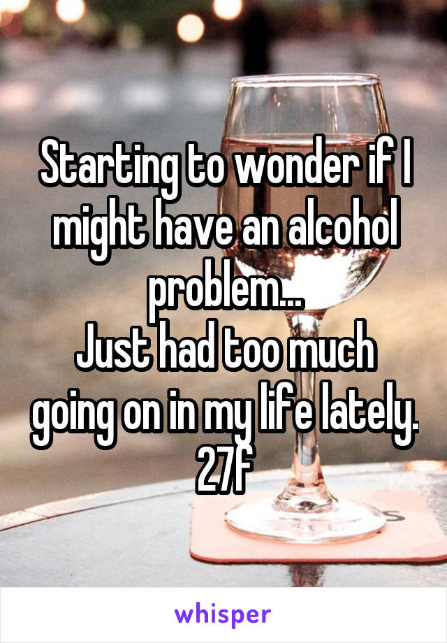 Starting to wonder if I might have an alcohol problem...
Just had too much going on in my life lately.
27f