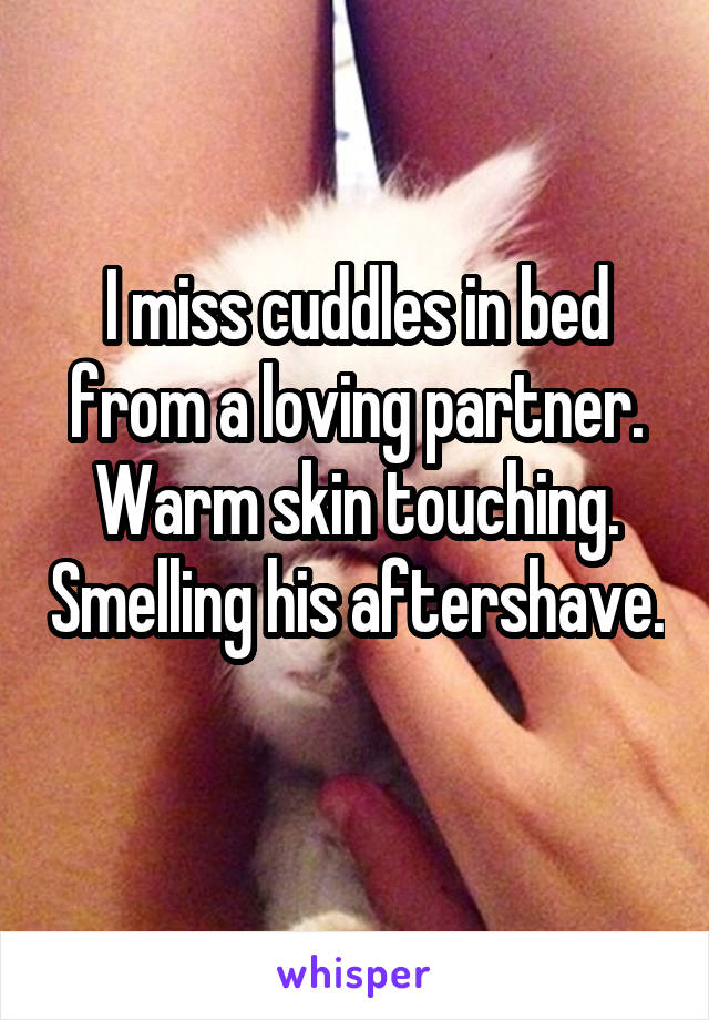 I miss cuddles in bed from a loving partner. Warm skin touching. Smelling his aftershave. 