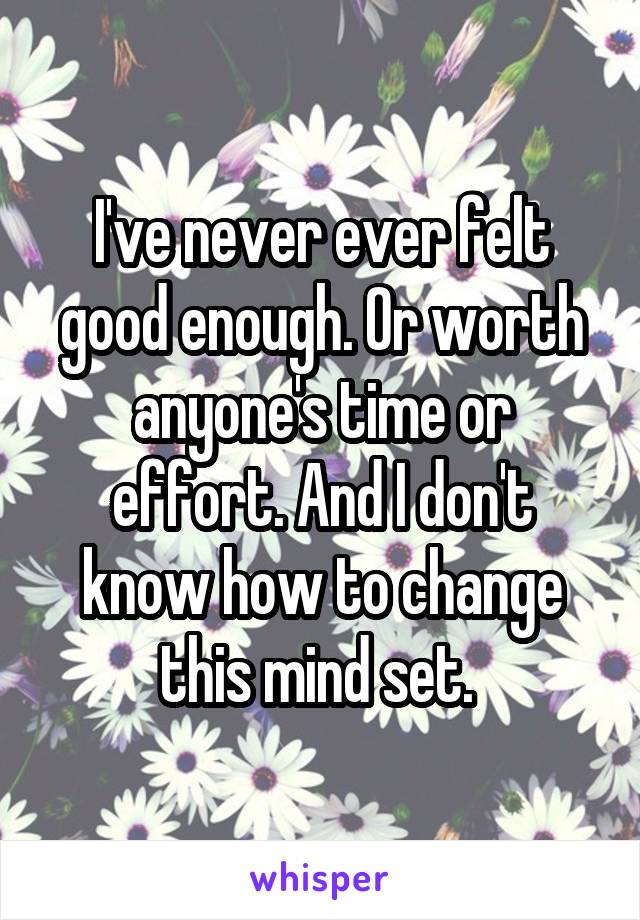 I've never ever felt good enough. Or worth anyone's time or effort. And I don't know how to change this mind set. 