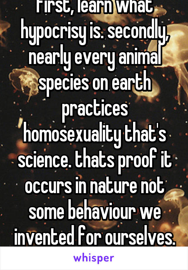 first, learn what hypocrisy is. secondly, nearly every animal species on earth practices homosexuality that's science. thats proof it occurs in nature not some behaviour we invented for ourselves. 
