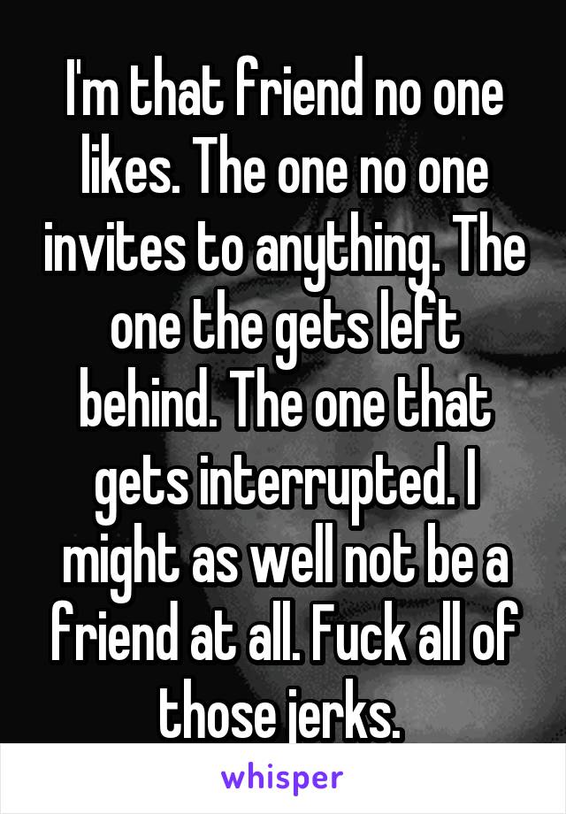 I'm that friend no one likes. The one no one invites to anything. The one the gets left behind. The one that gets interrupted. I might as well not be a friend at all. Fuck all of those jerks. 