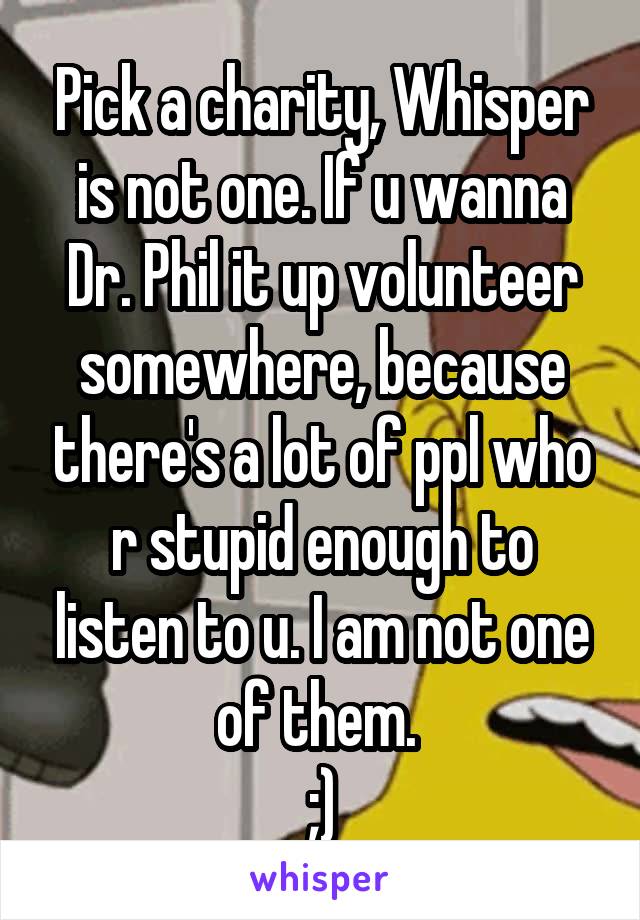 Pick a charity, Whisper is not one. If u wanna Dr. Phil it up volunteer somewhere, because there's a lot of ppl who r stupid enough to listen to u. I am not one of them. 
;)