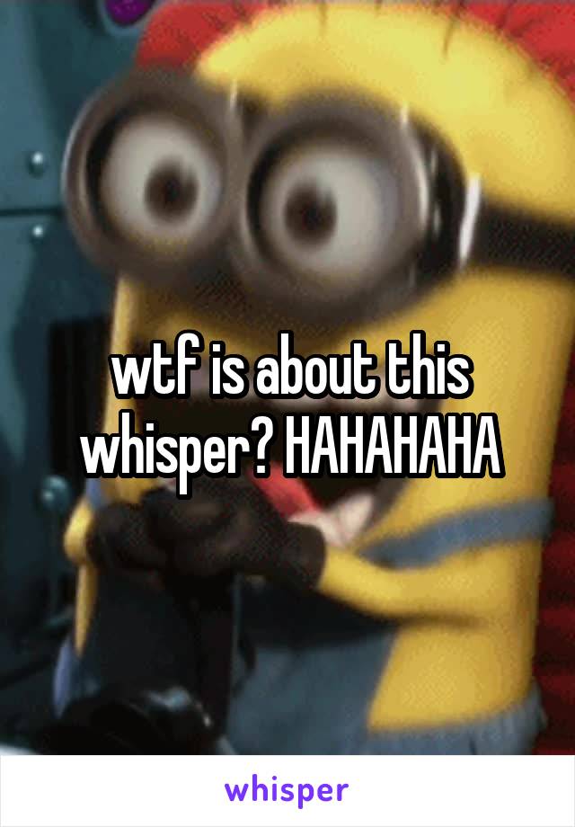 wtf is about this whisper? HAHAHAHA