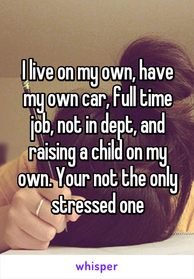 I live on my own, have my own car, full time job, not in dept, and raising a child on my own. Your not the only stressed one