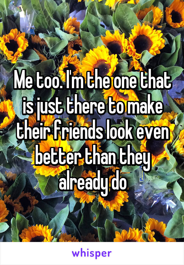 Me too. I'm the one that is just there to make their friends look even better than they already do