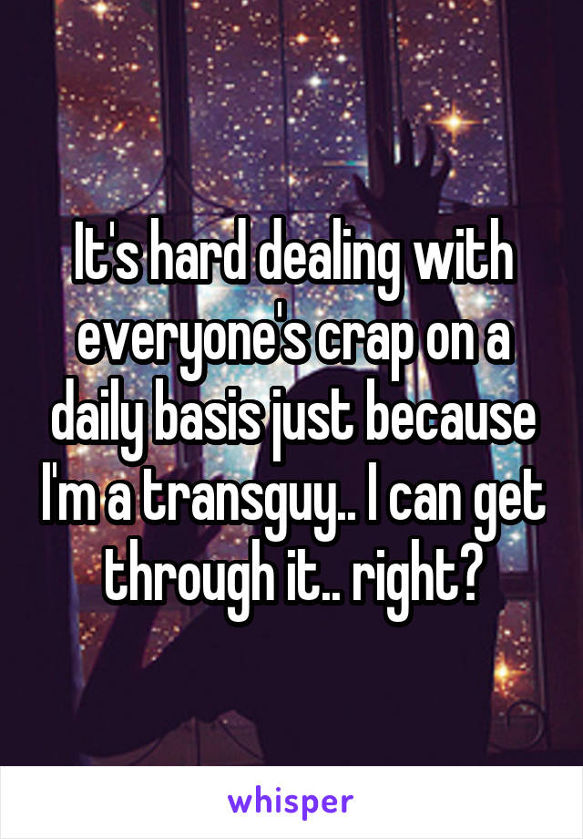 It's hard dealing with everyone's crap on a daily basis just because I'm a transguy.. I can get through it.. right?