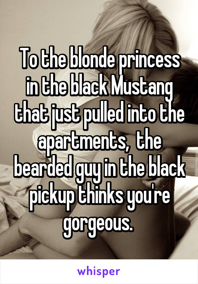 To the blonde princess in the black Mustang that just pulled into the apartments,  the bearded guy in the black pickup thinks you're gorgeous. 