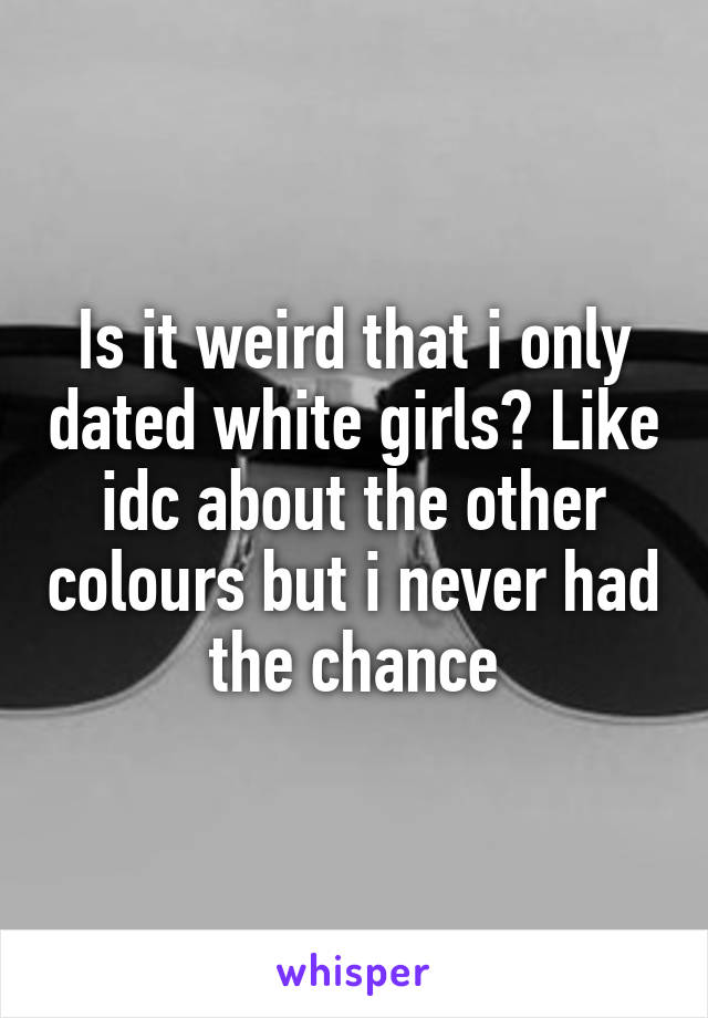 Is it weird that i only dated white girls? Like idc about the other colours but i never had the chance
