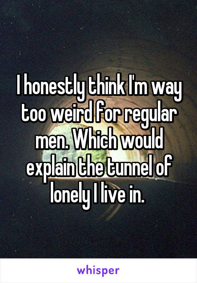 I honestly think I'm way too weird for regular men. Which would explain the tunnel of lonely I live in. 