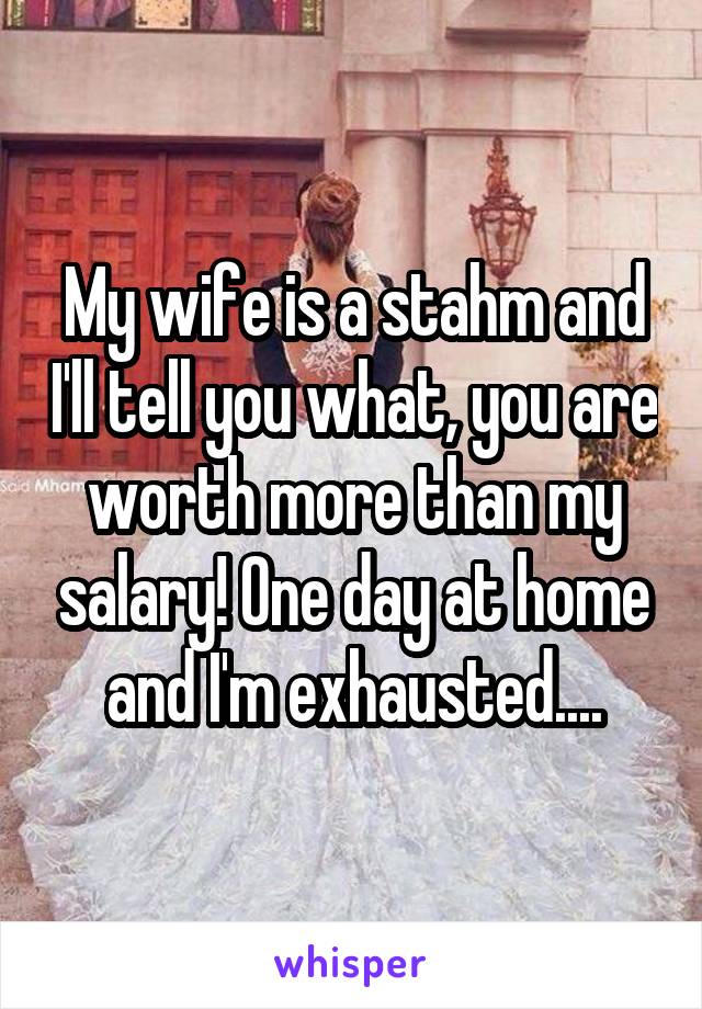 My wife is a stahm and I'll tell you what, you are worth more than my salary! One day at home and I'm exhausted....