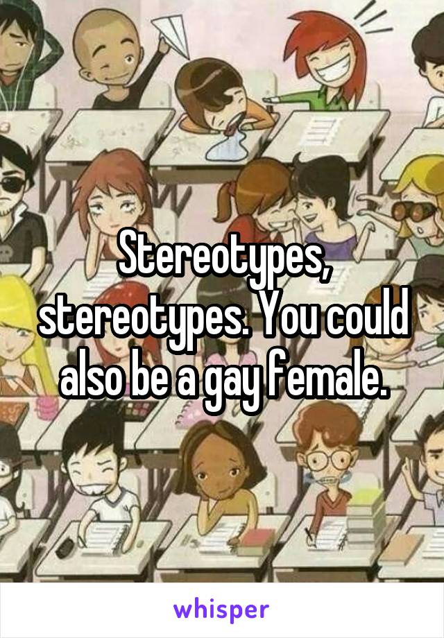 Stereotypes, stereotypes. You could also be a gay female.