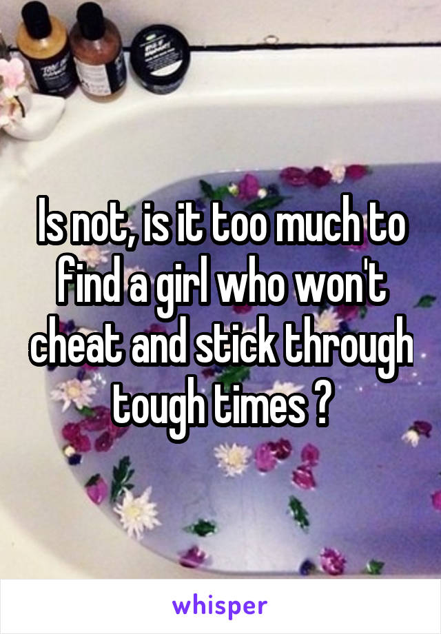 Is not, is it too much to find a girl who won't cheat and stick through tough times ?