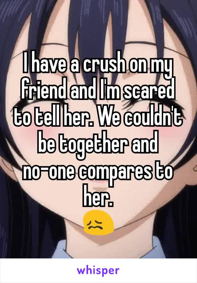 I have a crush on my friend and I'm scared to tell her. We couldn't be together and        no-one compares to her.
😖