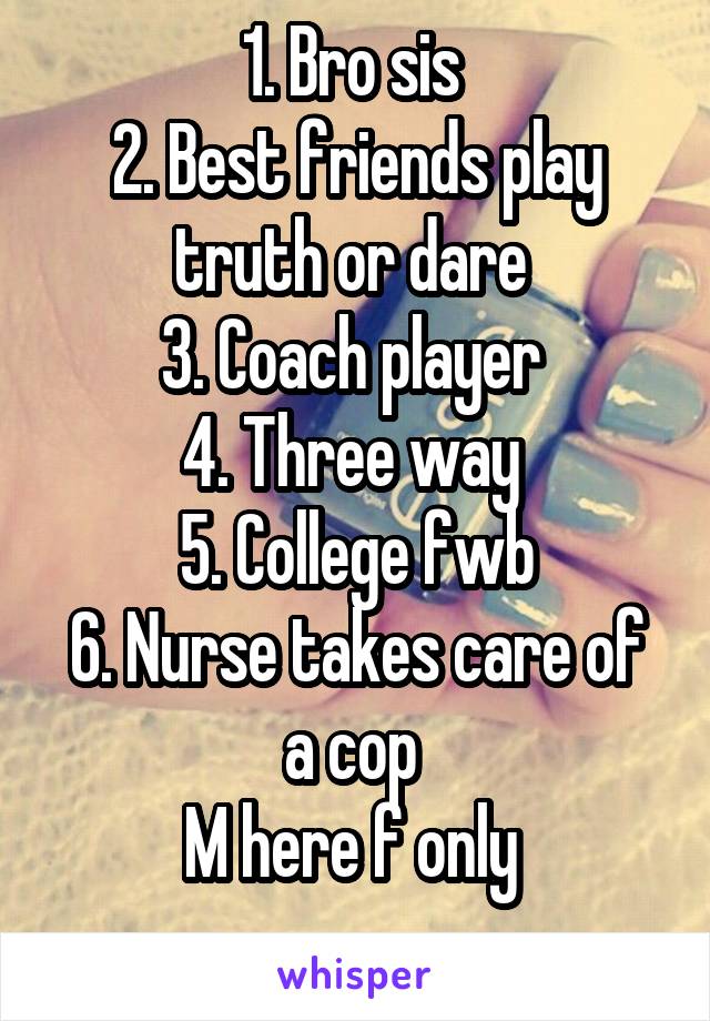 1. Bro sis 
2. Best friends play truth or dare 
3. Coach player 
4. Three way 
5. College fwb
6. Nurse takes care of a cop 
M here f only 
