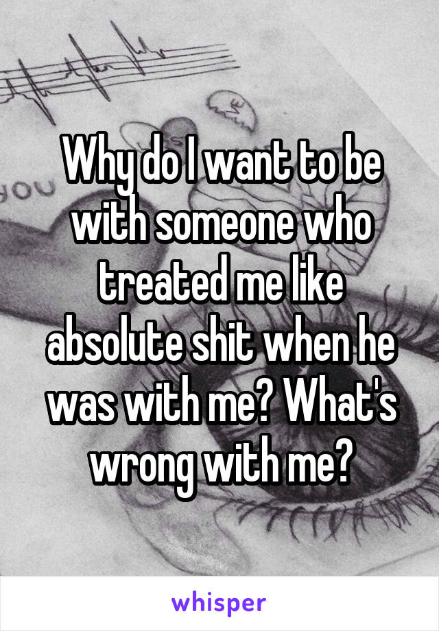 Why do I want to be with someone who treated me like absolute shit when he was with me? What's wrong with me?