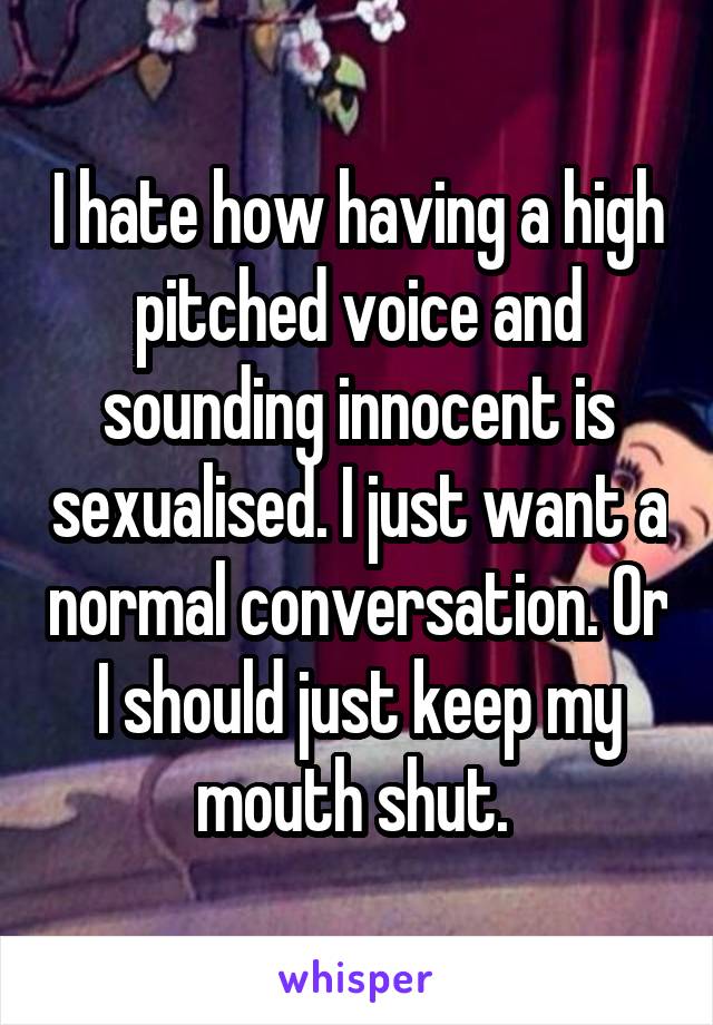 I hate how having a high pitched voice and sounding innocent is sexualised. I just want a normal conversation. Or I should just keep my mouth shut. 