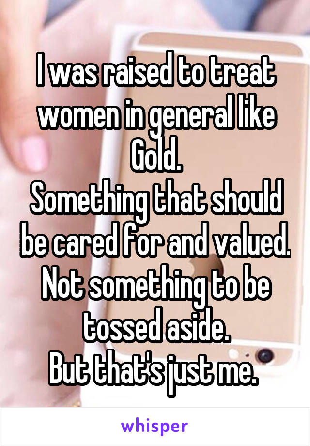 I was raised to treat women in general like Gold.
Something that should be cared for and valued. Not something to be tossed aside.
But that's just me. 