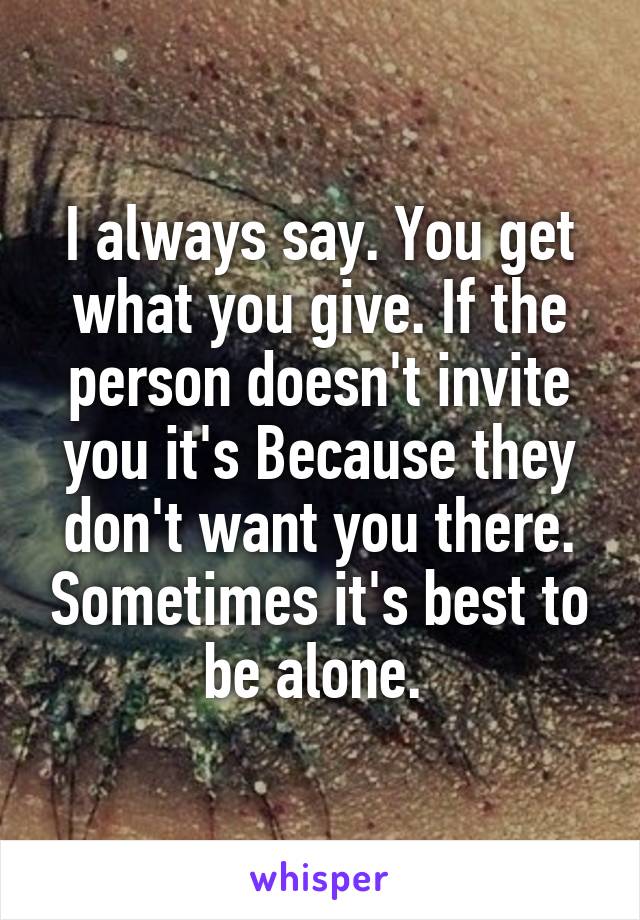 I always say. You get what you give. If the person doesn't invite you it's Because they don't want you there. Sometimes it's best to be alone. 
