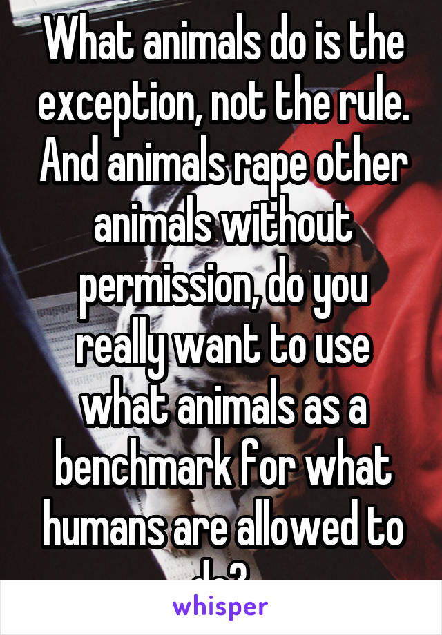 What animals do is the exception, not the rule. And animals rape other animals without permission, do you really want to use what animals as a benchmark for what humans are allowed to do? 