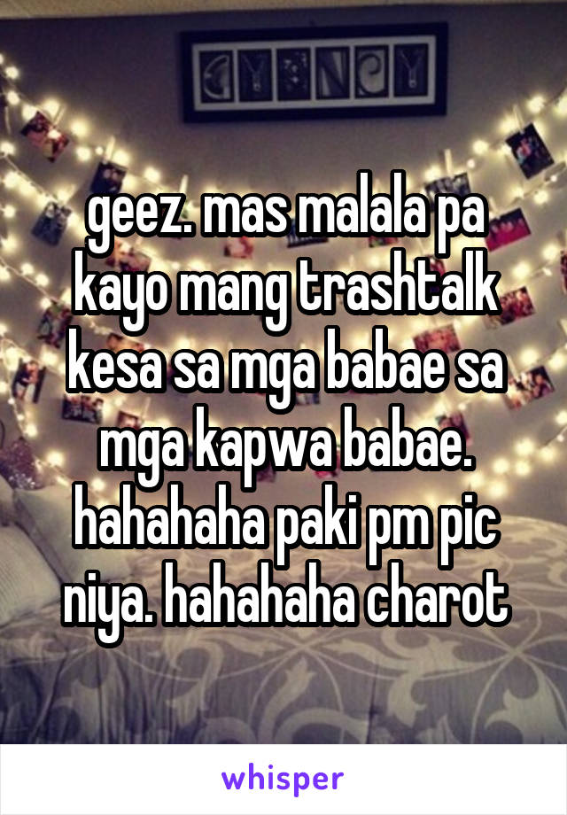 geez. mas malala pa kayo mang trashtalk kesa sa mga babae sa mga kapwa babae. hahahaha paki pm pic niya. hahahaha charot