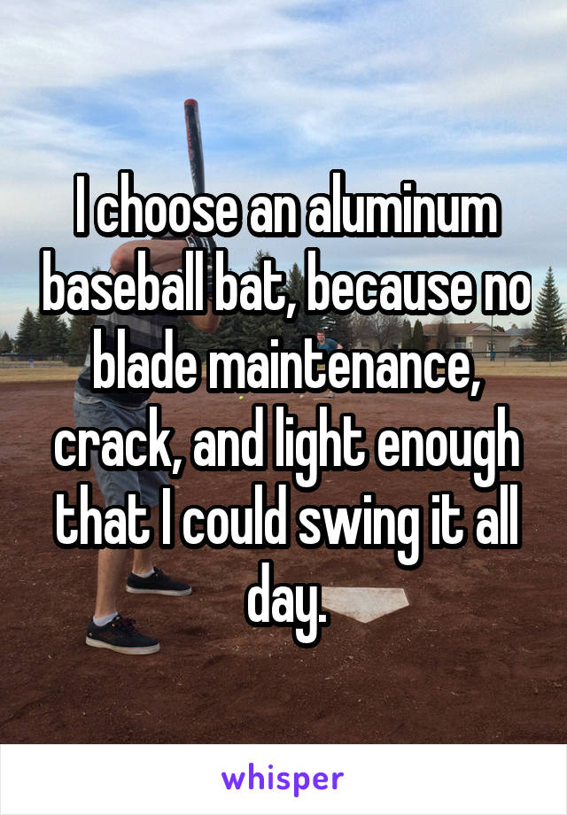 I choose an aluminum baseball bat, because no blade maintenance, crack, and light enough that I could swing it all day.