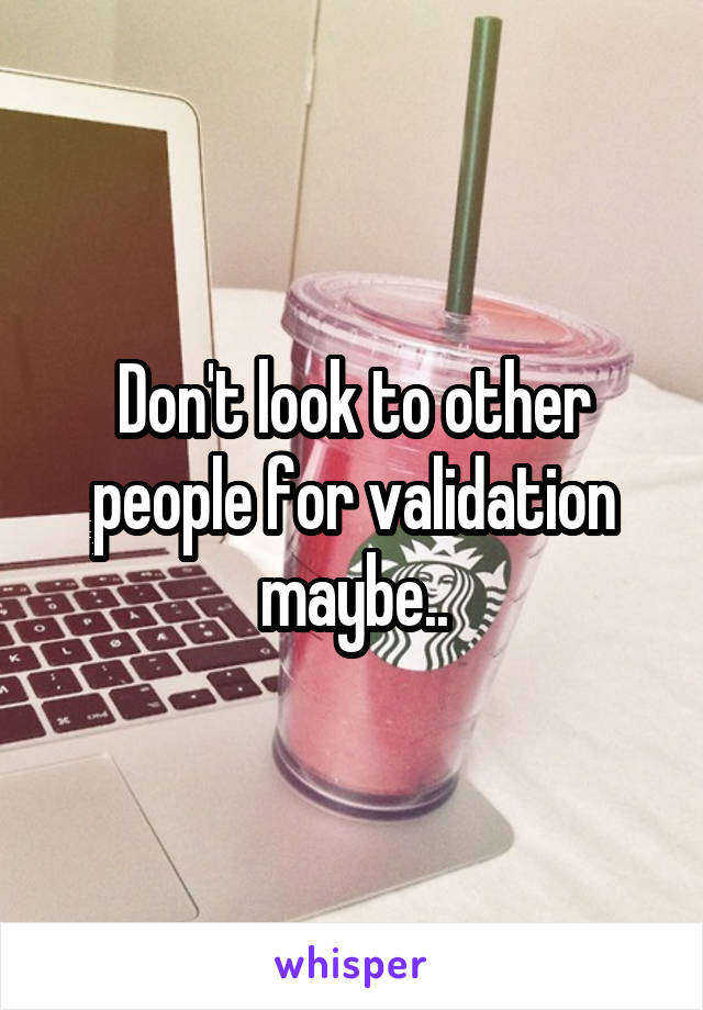 Don't look to other people for validation maybe..