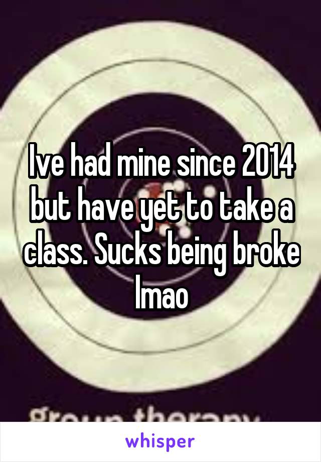 Ive had mine since 2014 but have yet to take a class. Sucks being broke lmao