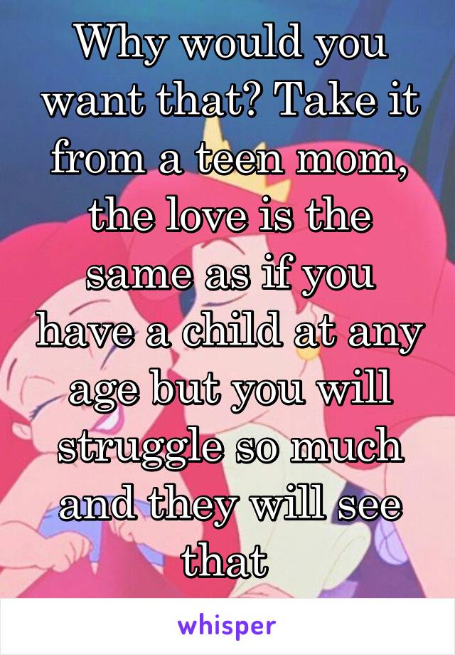 Why would you want that? Take it from a teen mom, the love is the same as if you have a child at any age but you will struggle so much and they will see that 

