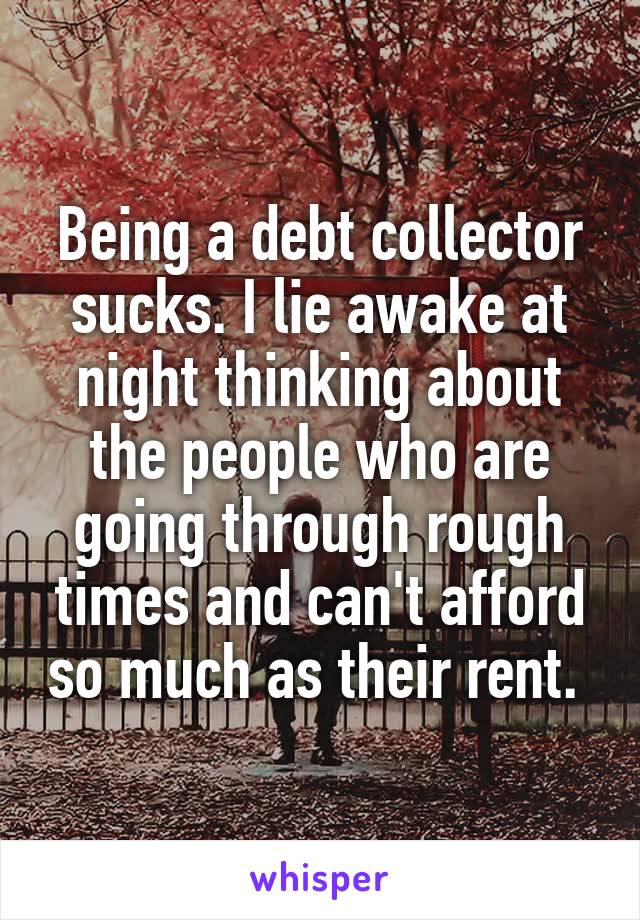 Being a debt collector sucks. I lie awake at night thinking about the people who are going through rough times and can't afford so much as their rent. 