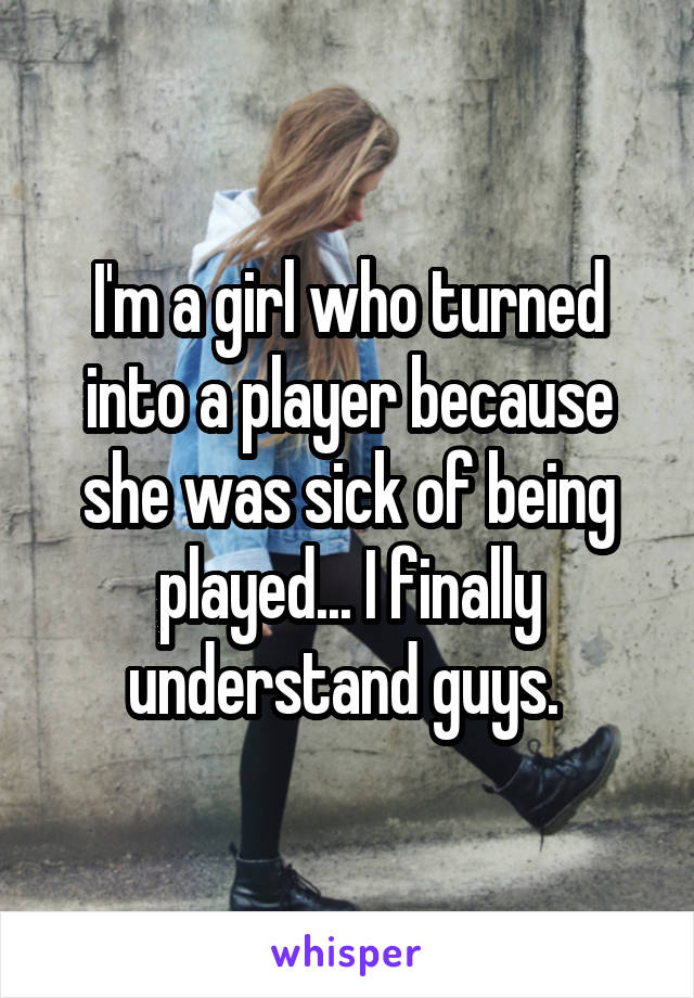 I'm a girl who turned into a player because she was sick of being played... I finally understand guys. 