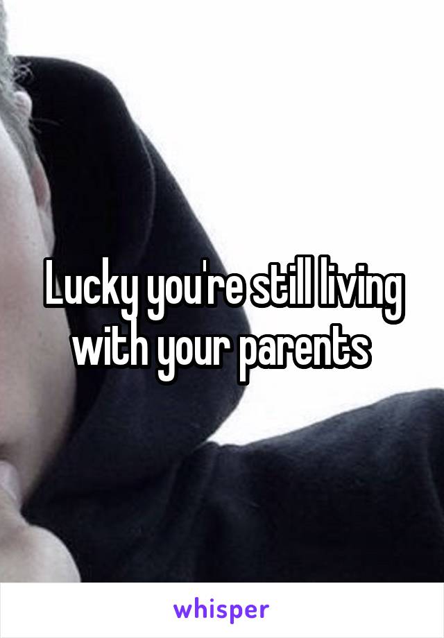 Lucky you're still living with your parents 