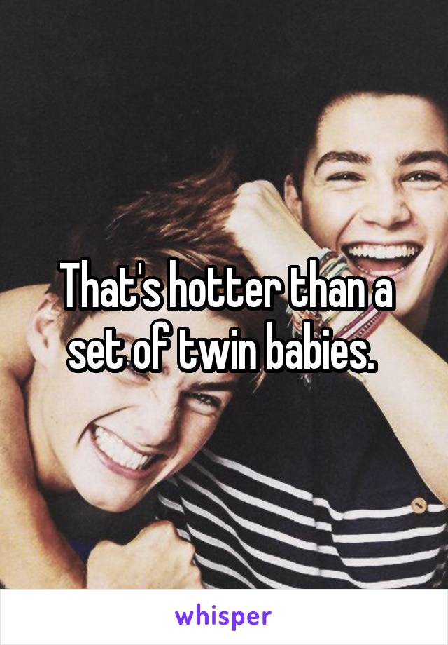 That's hotter than a set of twin babies. 