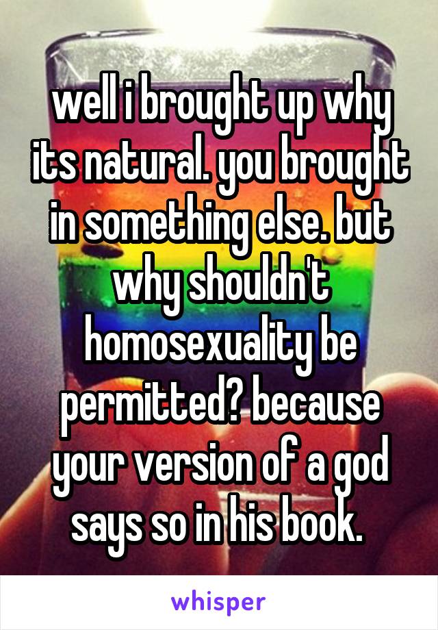 well i brought up why its natural. you brought in something else. but why shouldn't homosexuality be permitted? because your version of a god says so in his book. 