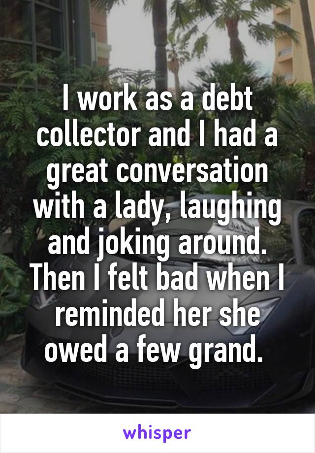 I work as a debt collector and I had a great conversation with a lady, laughing and joking around. Then I felt bad when I reminded her she owed a few grand. 