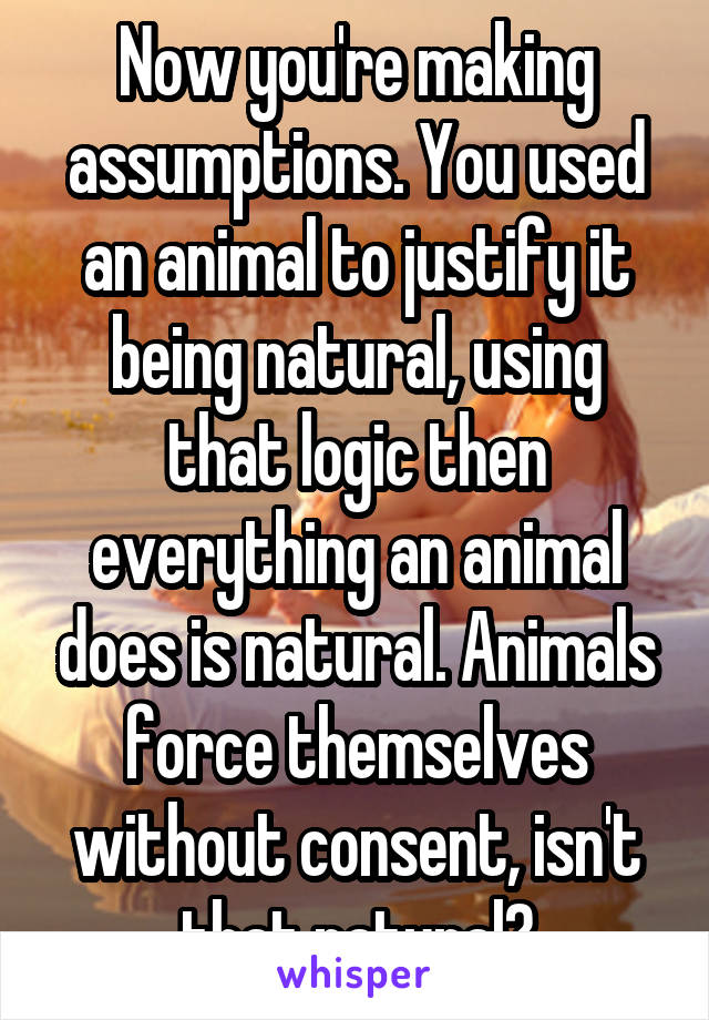 Now you're making assumptions. You used an animal to justify it being natural, using that logic then everything an animal does is natural. Animals force themselves without consent, isn't that natural?