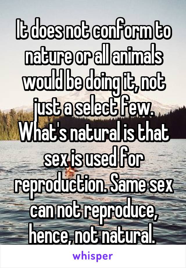 It does not conform to nature or all animals would be doing it, not just a select few. What's natural is that sex is used for reproduction. Same sex can not reproduce, hence, not natural. 