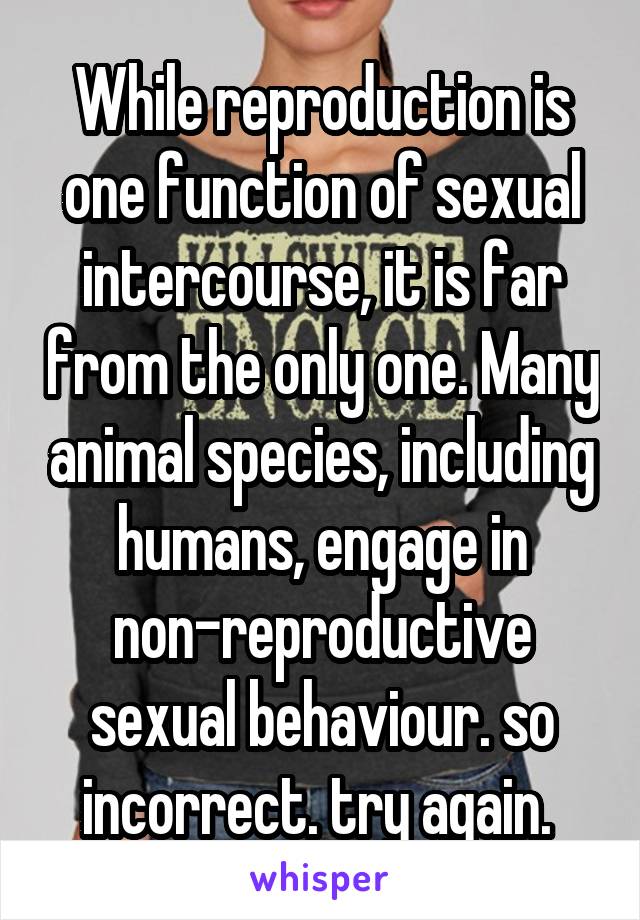 While reproduction is one function of sexual intercourse, it is far from the only one. Many animal species, including humans, engage in non-reproductive sexual behaviour. so incorrect. try again. 