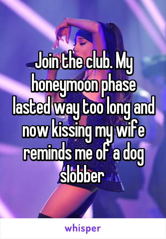 Join the club. My honeymoon phase lasted way too long and now kissing my wife reminds me of a dog slobber 