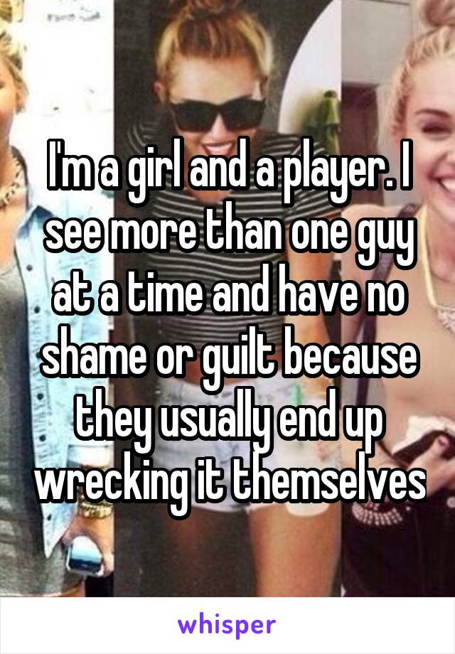 I'm a girl and a player. I see more than one guy at a time and have no shame or guilt because they usually end up wrecking it themselves