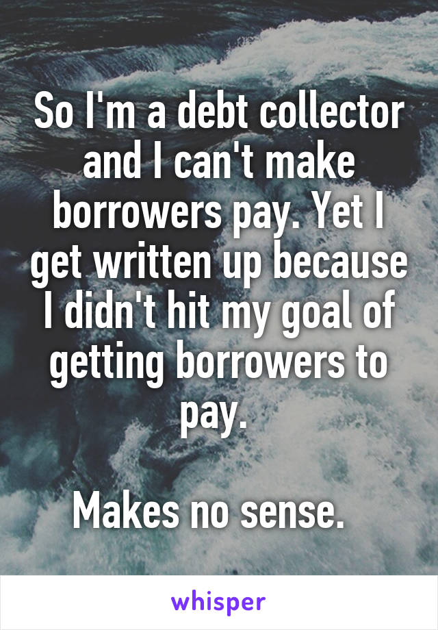 So I'm a debt collector and I can't make borrowers pay. Yet I get written up because I didn't hit my goal of getting borrowers to pay. 

Makes no sense.  