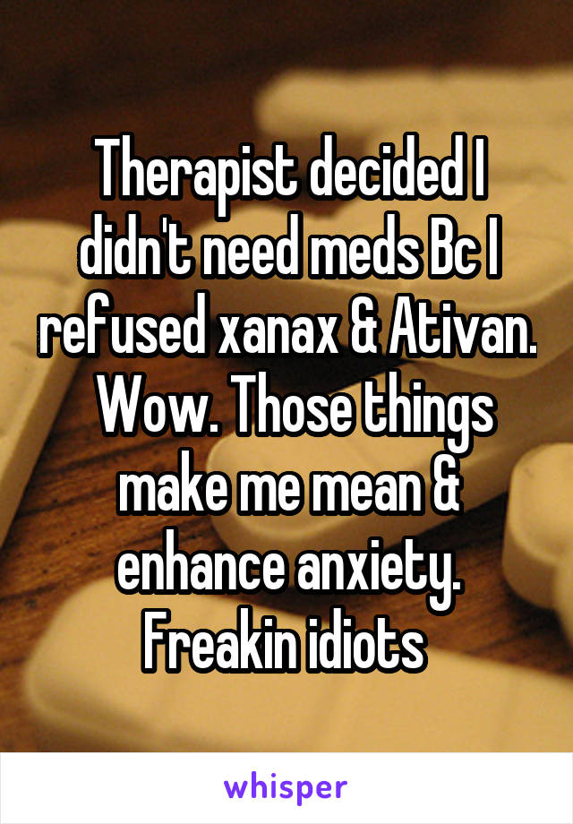 Therapist decided I didn't need meds Bc I refused xanax & Ativan.  Wow. Those things make me mean & enhance anxiety. Freakin idiots 